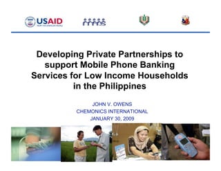 Developing Private Partnerships to
support Mobile Phone Banking
Services for Low Income Households
in the Philippines
JOHN V. OWENS
CHEMONICS INTERNATIONAL
JANUARY 30, 2009
 