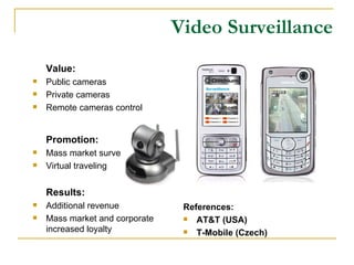 Video Surveillance Value: Public cameras Private cameras Remote cameras control Promotion: Mass market surveillance Virtual traveling Results: Additional revenue Mass market and corporate increased loyalty References: AT&T (USA) T-Mobile (Czech) 