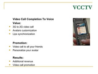 VCCTV Video Call Completion To Voice Value: 3G to 2G video call Avatars customization Lips synchronization Promotion: Video call to all your friends Personalize your avatar Results: Additional revenue Video call promotion 