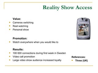 Reality Show Access Value: Cameras switching Real watching Personal show Promotion: Watch everywhere when you would like to  Results: 100 000 connections during first week in Sweden Video call promotion Large video show audience increased loyalty References: Three (UK) 