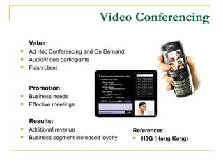 Video Conferencing Value: Ad Hoc Conferencing and On Demand Audio/Video participants Flash client Promotion: Business needs Effective meetings Results: Additional revenue Business segment increased loyalty References: H3G (Hong Kong) 