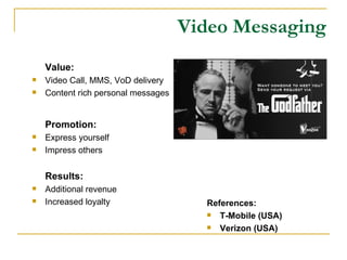 Video Messaging Value: Video Call, MMS, VoD delivery Content rich personal messages Promotion: Express yourself Impress others Results: Additional revenue Increased loyalty References: T-Mobile (USA) Verizon (USA) 