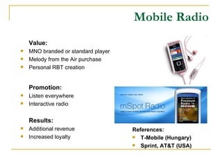 Mobile Radio Value: MNO branded or standard player Melody from the Air purchase Personal RBT creation Promotion: Listen everywhere Interactive radio Results: Additional revenue Increased loyalty References: T-Mobile (Hungary) Sprint, AT&T (USA) 