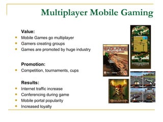 Multiplayer Mobile Gaming Value: Mobile Games go multiplayer  Gamers creating groups Games are promoted by huge industry Promotion: Competition ,  tournaments, cups Results: Internet traffic increase Conferencing during game Mobile portal popularity Increased loyalty 