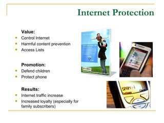 Internet Protection Value: Control Internet Harmful content prevention Access Lists Promotion: Defend children Protect phone Results: Internet traffic increase Increased loyalty (especially for family subscribers) 