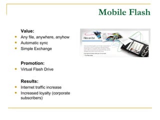 Mobile Flash Value: Any file, anywhere, anyhow Automatic sync Simple Exchange Promotion: Virtual Flash Drive Results: Internet traffic increase Increased loyalty (corporate subscribers) 