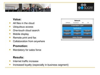 Soonr Value: All files in the cloud Ubiquitous access One-touch cloud search Mobile display Remote print and fax Collaboration from anywhere Promotion: Mandatory for sales force Results: Internet traffic increase Increased loyalty (especially in business segment) 