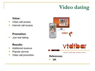 Video dating Value: Video call access Internet call access Promotion: Just real dating Results: Additional revenue Popular service Video call promotion References: UK 