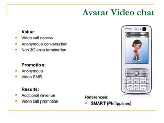 Avatar Video chat Value: Video call access Anonymous conversation Non 3G area termination Promotion: Anonymous Video SMS Results: Additional revenue Video call promotion References: SMART (Philippines) 