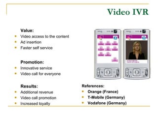 Video IVR Value: Video access to the content Ad insertion Faster self service Promotion: Innovative service Video call for everyone Results: Additional revenue Video call promotion Increased loyalty References: Orange (France) T-Mobile (Germany) Vodafone (Germany) 