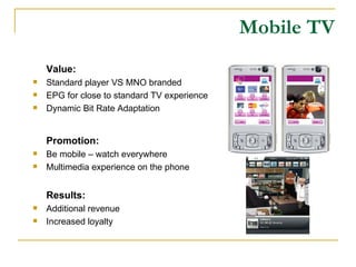 Mobile TV Value: Standard player VS MNO branded EPG for close to standard TV experience Dynamic Bit Rate Adaptation Promotion: Be mobile – watch everywhere Multimedia experience on the phone Results: Additional revenue Increased loyalty 