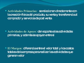 Actividades Primarias:  se relacionan directamente con la creación física del producto, su venta y transferencia al comprador y servicios de post venta. Actividades de Apoyo:  dan soporte a las actividades primarias, y además se apoyan entre sí El Margen:  diferencia entre el valor total y los costos totales de la empresa para realizar las actividades que generan valor 