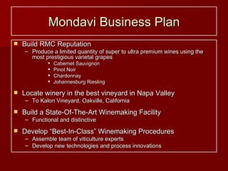 Mondavi Business Plan Build RMC Reputation Produce a limited quantity of super to ultra premium wines using the most prestigious varietal grapes Cabernet Sauvignon Pinot Noir Chardonnay Johannesburg Riesling Locate winery in the best vineyard in Napa Valley To Kalon Vineyard, Oakville, California Build a State-Of-The-Art Winemaking Facility Functional and distinctive Develop “Best-In-Class” Winemaking Procedures Assemble team of viticulture experts Develop new technologies and process innovations 