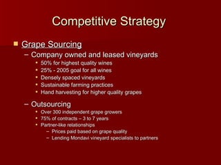 Competitive Strategy   Grape Sourcing Company owned and leased vineyards 50% for highest quality wines 25% - 2005 goal for all wines  Densely spaced vineyards Sustainable farming practices Hand harvesting for higher quality grapes Outsourcing  Over 300 independent grape growers 75% of contracts – 3 to 7 years Partner-like relationships Prices paid based on grape quality Lending Mondavi vineyard specialists to partners 