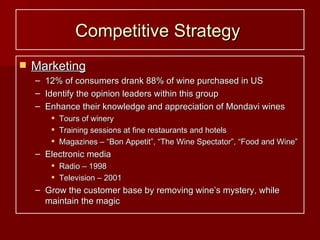 Competitive Strategy   Marketing 12% of consumers drank 88% of wine purchased in US Identify the opinion leaders within this group Enhance their knowledge and appreciation of Mondavi wines Tours of winery Training sessions at fine restaurants and hotels Magazines – “Bon Appetit”, “The Wine Spectator”, “Food and Wine” Electronic media Radio – 1998 Television – 2001 Grow the customer base by removing wine’s mystery, while maintain the magic 