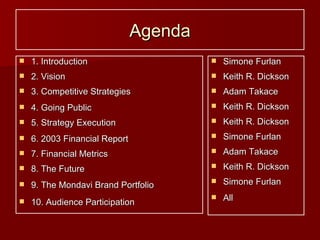 Agenda 1. Introduction 2. Vision 3. Competitive Strategies 4. Going Public 5. Strategy Execution 6. 2003 Financial Report 7. Financial Metrics 8. The Future 9. The Mondavi Brand Portfolio 10. Audience Participation Simone Furlan Keith R. Dickson Adam Takace Keith R. Dickson Keith R. Dickson Simone Furlan Adam Takace Keith R. Dickson Simone Furlan All 
