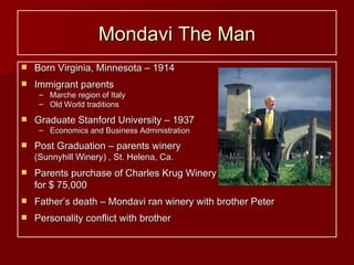 Mondavi The Man Born Virginia, Minnesota – 1914 Immigrant parents  Marche region of Italy Old World traditions Graduate Stanford University – 1937 Economics and Business Administration Post Graduation – parents winery   (Sunnyhill Winery) , St. Helena, Ca. Parents purchase of Charles Krug Winery for $ 75,000 Father’s death – Mondavi ran winery with brother Peter Personality conflict with brother 