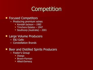 Competition Focused Competitors Producing premium wines Kendall-Jackson – 1982 Trinchero Estates – 1947 Southcorp (Australia) – 2001 Large Volume Producers E&J Gallo Constellation Brands Beer and Distilled Spirits Producers Foster’s Group Diaego Brown-Forman Allied-Domecq 