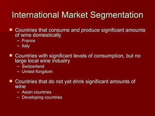 International Market Segmentation Countries that consume and produce significant amounts of wine domestically France Italy Countries with significant levels of consumption, but no large local wine industry Switzerland United Kingdom Countries that do not yet drink significant amounts of wine Asian countries Developing countries 