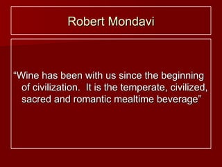Robert Mondavi “ Wine has been with us since the beginning of civilization.  It is the temperate, civilized, sacred and romantic mealtime beverage” 