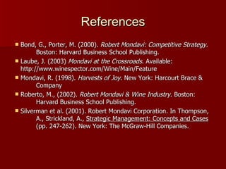 References Bond, G., Porter, M. (2000).  Robert Mondavi: Competitive Strategy.  Boston: Harvard Business School Publishing. Laube, J. (2003)  Mondavi at the Crossroads . Available:  http://www.winespector.com/Wine/Main/Feature Mondavi, R. (1998).  Harvests of Joy . New York: Harcourt Brace &  Company Roberto, M., (2002).  Robert Mondavi & Wine Industry.  Boston:  Harvard Business School Publishing. Silverman et al. (2001). Robert Mondavi Corporation.   In Thompson,  A., Strickland, A.,  Strategic Management: Concepts and Cases   (pp. 247-262). New York: The McGraw-Hill Companies. 