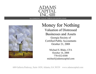 MAXIMIZING VALUE THROUGH KNOWLEDGE



                               Money for Nothing
                                  Valuation of Distressed
                                  Businesses and Assets
                                        Georgia Society of
                                   Certified Public Accountants
                                         October 21, 2008

                                       Michael S. Blake, CFA
                                         October 16, 2008
                                           770-432-0308
                                     michael@adamscapital.com


600 Galleria Parkway, Suite 1850, Atlanta, GA 30339   www.adamscapital.com   1
 