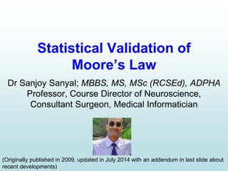 Statistical Validation of
Moore’s Law
Dr Sanjoy Sanyal; MBBS, MS, MSc (RCSEd), ADPHA
Professor, Course Director of Neuroscience,
Consultant Surgeon, Medical Informatician
(Originally published in 2009, updated in July 2014 with an addendum in last slide about
recent developments)
 