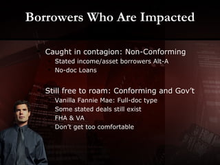 Borrowers Who Are Impacted Caught in contagion: Non-Conforming Stated income/asset borrowers Alt-A No-doc Loans Still free to roam: Conforming and Gov’t Vanilla Fannie Mae: Full-doc type Some stated deals still exist FHA & VA Don’t get too comfortable 