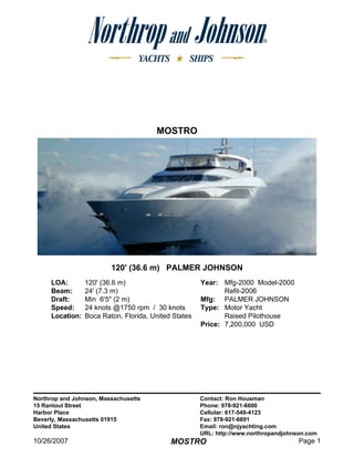 MOSTRO




                         120' (36.6 m) PALMER JOHNSON
     LOA:        120' (36.6 m)                        Year: Mfg-2000 Model-2000
     Beam:       24' (7.3 m)                                 Refit-2006
     Draft:      Min 6'5quot; (2 m)                       Mfg: PALMER JOHNSON
     Speed:      24 knots @1750 rpm / 30 knots        Type: Motor Yacht
     Location:   Boca Raton, Florida, United States          Raised Pilothouse
                                                      Price: 7,200,000 USD




Northrop and Johnson, Massachusetts                   Contact: Ron Housman
15 Rantoul Street                                     Phone: 978-921-6600
Harbor Place                                          Cellular: 617-549-4123
Beverly, Massachusetts 01915                          Fax: 978-921-6691
United States                                         Email: ron@njyachting.com
                                                      URL: http://www.northropandjohnson.com
10/26/2007                                                                            Page 1
                                            MOSTRO
 