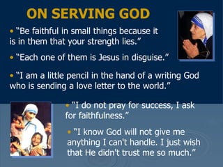 “ Be faithful in small things because it is in them that your strength lies.”  “ Each one of them is Jesus in disguise.”   “ I am a little pencil in the hand of a writing God who is sending a love letter to the world.”   “ I do not pray for success, I ask for faithfulness.”  “ I know God will not give me anything I can't handle. I just wish that He didn't trust me so much.”  ON SERVING GOD 