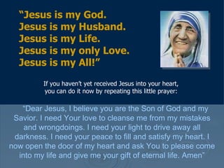 If you haven’t yet received Jesus into your heart, you can do it now by repeating this little prayer: “ Dear Jesus, I believe you are the Son of God and my Savior. I need Your love to cleanse me from my mistakes and wrongdoings. I need your light to drive away all darkness. I need your peace to fill and satisfy my heart. I now open the door of my heart and ask You to please come into my life and give me your gift of eternal life. Amen” “ Jesus is my God.  Jesus is my Husband.  Jesus is my Life.  Jesus is my only Love.  Jesus is my All!” 