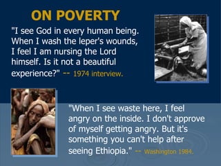 "I see God in every human being. When I wash the leper's wounds, I feel I am nursing the Lord himself. Is it not a beautiful experience?"   --  1974 interview.   ON POVERTY "When I see waste here, I feel angry on the inside. I don't approve of myself getting angry. But it's something you can't help after seeing Ethiopia."   --   Washington 1984.   