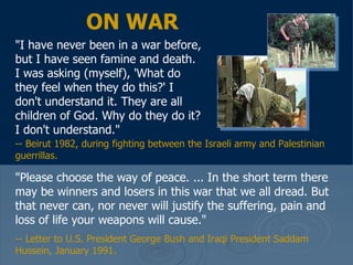 ON WAR "I have never been in a war before, but I have seen famine and death. I was asking (myself), 'What do they feel when they do this?' I don't understand it. They are all children of God. Why do they do it? I don't understand."  "Please choose the way of peace. ... In the short term there may be winners and losers in this war that we all dread. But that never can, nor never will justify the suffering, pain and loss of life your weapons will cause."  -- Letter to U.S. President George Bush and Iraqi President Saddam Hussein, January 1991.  -- Beirut 1982, during fighting between the Israeli army and Palestinian guerrillas. 