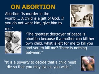 ON ABORTION Abortion "is murder in the womb ... A child is a gift of God. If you do not want him, give him to me."   “ The greatest destroyer of peace is abortion because if a mother can kill her own child, what is left for me to kill you and you to kill me? There is nothing between .”   “ It is a poverty to decide that a child must die so that you may live as you wish.”   