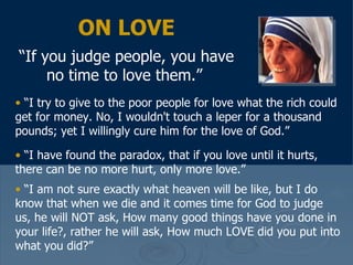 ON LOVE “ If you judge people, you have no time to love them.”   “ I try to give to the poor people for love what the rich could get for money. No, I wouldn't touch a leper for a thousand pounds; yet I willingly cure him for the love of God.”  “ I have found the paradox, that if you love until it hurts, there can be no more hurt, only more love.”  “ I am not sure exactly what heaven will be like, but I do know that when we die and it comes time for God to judge us, he will NOT ask, How many good things have you done in your life?, rather he will ask, How much LOVE did you put into what you did?” 