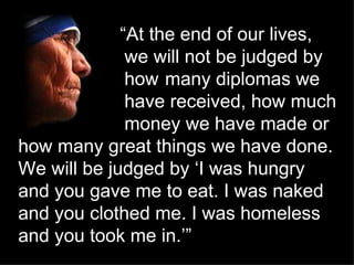   “ At the end of our lives,  we will not be judged by  how  many diplomas we  have received, how much  money we have made...
