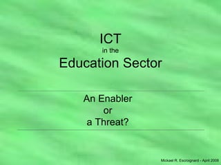 ICT in the Education Sector An Enabler or a Threat? Mickael R. Escroignard - April 2008 . 