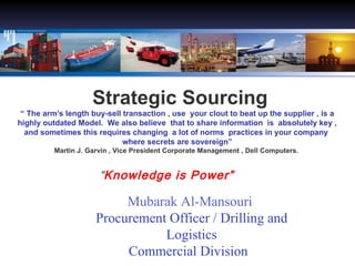 Strategic Sourcing “ The arm’s length buy-sell transaction , use  your clout to beat up the supplier , is a highly outdated Model.  We also believe  that to share information  is  absolutely key , and sometimes this requires changing  a lot of norms  practices in your company  where secrets are sovereign” Martin J. Garvin , Vice President Corporate Management , Dell Computers.  “ Knowledge is Power” Mubarak Al-Mansouri  Procurement Officer / Drilling and Logistics Commercial Division  