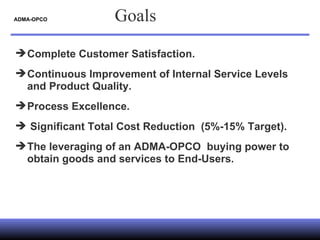 ADMA-OPCO  Complete Customer Satisfaction. Continuous Improvement of Internal Service Levels and Product Quality. Process Excellence. Significant Total Cost Reduction  (5%-15% Target). The leveraging of an ADMA-OPCO  buying power to obtain goods and services to End-Users. Goals 