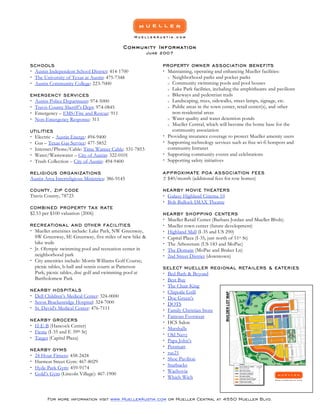 Community Information
                                                         June 2007

SCH OOLS                                                      PR OPERT Y OWN ER AS S OCIATI ON BENE FITS
 Austin Independent School District: 414-1700                 Maintaining, operating and enhancing Mueller facilities:
                                                                o Neighborhood parks and pocket parks
 The University of Texas at Austin: 475-7348
                                                                o Community swimming pools and pool houses
 Austin Community College: 223-7000
                                                                o Lake Park facilities, including the amphitheatre and pavilions
                                                                o Bikeways and pedestrian trails
EMERGEN CY SE RVI CES
                                                                o Landscaping, trees, sidewalks, street lamps, signage, etc.
 Austin Police Department: 974-5000
                                                                o Public areas in the town center, retail center(s), and other
 Travis County Sheriff’s Dept: 974-0845
                                                                  non-residential areas
 Emergency – EMS/Fire and Rescue: 911
                                                                o Water quality and water detention ponds
 Non-Emergency Response: 311
                                                                o Mueller Central, which will become the home base for the
                                                                  community association
UTILITIES
                                                               Providing insurance coverage to protect Mueller amenity users
 Electric – Austin Energy: 494-9400
                                                               Supporting technology services such as free wi-fi hotspots and
 Gas – Texas Gas Service: 477-5852
                                                                community Intranet
 Internet/Phone/Cable: Time Warner Cable: 531-7853
                                                               Supporting community events and celebrations
 Water/Wastewater – City of Austin: 322-0101
                                                               Supporting safety initiatives
 Trash Collection – City of Austin: 494-9400

                                                              A P P R OXIMATE POA A S SOCI ATION FEES
RELIGI OUS OR GANIZATI ONS
                                                              ± $40/month (additional fees for row homes)
Austin Area Interreligious Ministries: 386-9145

                                                              NEARB Y M OVI E THEATER S
COUNTY , ZI P C ODE
Travis County, 78723                                           Galaxy Highland Cinema 10
                                                               Bob Bullock IMAX Theatre
COMBIN ED PR OPERTY TAX RATE
$2.53 per $100 valuation (2006)                               NEARB Y SH OPPING CENTE RS
                                                               Mueller Retail Center (Barbara Jordan and Mueller Blvds)
                                                               Mueller town center (future development)
RECR EATIONA L AN D OTHER FACI LITIES
 Mueller amenities include: Lake Park, NW Greenway,           Highland Mall (I-35 and US 290)
  SW Greenway, SE Greenway, five miles of new hike &           Capital Plaza (I-35, just north of 51st St)
  bike trails                                                  The Arboretum (US 183 and MoPac)
 Jr. Olympic swimming pool and recreation center in           The Domain (MoPac and Braker Ln)
  neighborhood park                                            2nd Street District (downtown)
 City amenities include: Morris Williams Golf Course;
  picnic tables, b-ball and tennis courts at Patterson        SELE CT M UELL ER REGI ONAL RETAILE RS & EATER IES
  Park; picnic tables, disc golf and swimming pool at          Bed Bath & Beyond
  Bartholomew Park                                             Best Buy
                                                               The Chair King
                                                               Chipotle Grill
NEARB Y H OS PITAL S
 Dell Children’s Medical Center: 324-0000                     Doc Green’s
 Seton Brackenridge Hospital: 324-7000                        DOTS
 St. David's Medical Center: 476-7111                         Family Christian Store
                                                               Famous Footwear
NEARB Y GR OCER S                                              HCS Salon
 H-E-B (Hancock Center)
                                                               Marshalls
 Fiesta (I-35 and E 39th St)
                                                               Old Navy
 Target (Capital Plaza)
                                                               Papa John’s
                                                               Petsmart
NEARB Y GY MS
                                                               rue21
 24 Hour Fitness: 458-2424
                                                               Shoe Pavilion
 Harmon Street Gym: 467-8029
                                                               Starbucks
 Hyde Park Gym: 459-9174
                                                               Wachovia
 Gold’s Gym (Lincoln Village): 467-1900
                                                               Which Wich



        For more information visit www.MuellerAustin.com or Mueller Central at 4550 Mueller Blvd.
 