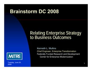 Brainstorm DC 2008



                    Relating Enterprise Strategy
                    to Business Outcomes

                       Kenneth L. Mullins
                       Chief Engineer, Enterprise Transformation
                       Federally Funded Research and Development
                         Center for Enterprise Modernization

Tuesday, June 24,
                                                                   1
2008
 