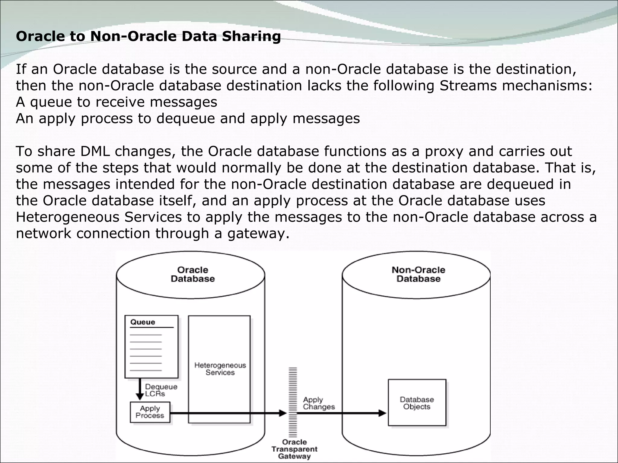 Oracle to Non-Oracle Data Sharing If an Oracle database is the source and a non-Oracle database is the destination, then the non-Oracle database destination lacks the following Streams mechanisms: A queue to receive messages An apply process to dequeue and apply messages To share DML changes, the Oracle database functions as a proxy and carries out some of the steps that would normally be done at the destination database. That is, the messages intended for the non-Oracle destination database are dequeued in the Oracle database itself, and an apply process at the Oracle database uses Heterogeneous Services to apply the messages to the non-Oracle database across a network connection through a gateway. 