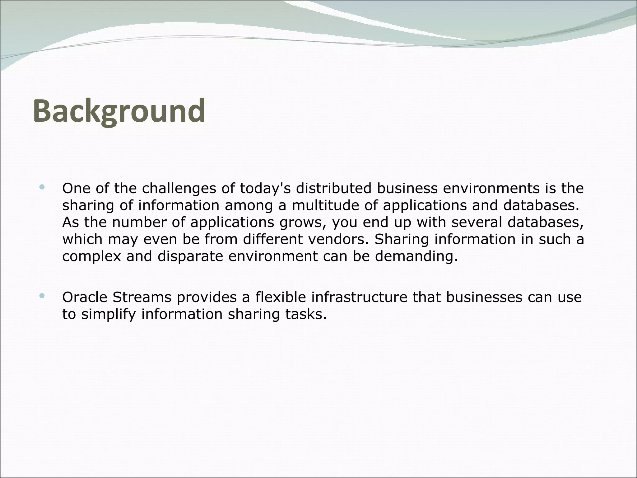 Background One of the challenges of today's distributed business environments is the sharing of information among a multitude of applications and databases. As the number of applications grows, you end up with several databases, which may even be from different vendors. Sharing information in such a complex and disparate environment can be demanding.  Oracle Streams provides a flexible infrastructure that businesses can use to simplify information sharing tasks.  