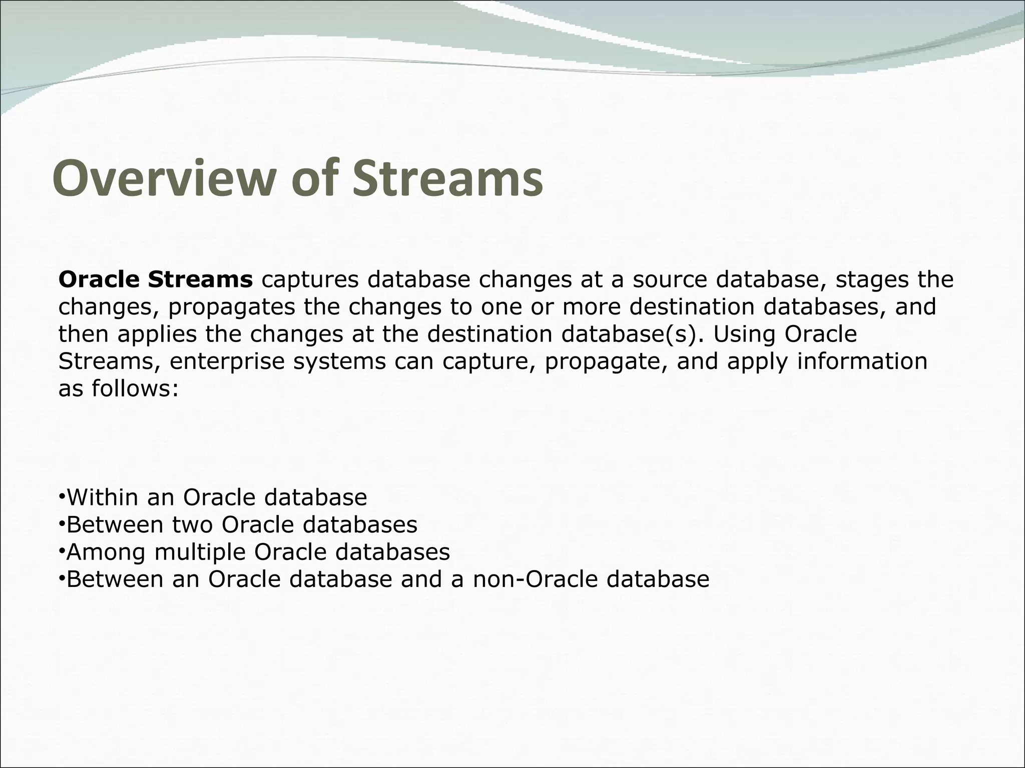 Overview of Streams Oracle Streams  captures database changes at a source database, stages the changes, propagates the changes to one or more destination databases, and then applies the changes at the destination database(s). Using Oracle Streams, enterprise systems can capture, propagate, and apply information as follows:  Within an Oracle database Between two Oracle databases Among multiple Oracle databases Between an Oracle database and a non-Oracle database 