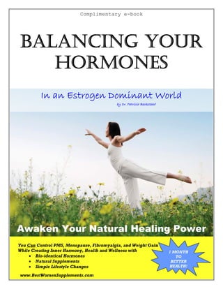 Complimentary e-book




BALANCING YOUR
   HORMONES
         In an Estrogen Dominant World
                                          by Dr. Patricia Beckstead




Awaken Your Natural Healing Power
You Can Control PMS, Menopause, Fibromyalgia, and Weight Gain
While Creating Inner Harmony, Health and Wellness with                1 MONTH
      Bio-identical Hormones                                            TO
      Natural Supplements                                             BETTER
                                                                      HEALTH!
      Simple Lifestyle Changes
www.BestWomenSupplements.com
 