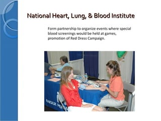 National Heart, Lung, & Blood Institute Form partnership to organize events where special blood screenings would be held at games, promotion of Red Dress Campaign. 