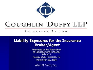 Liability Exposures for the Insurance
Broker/Agent
Presented to the Association
of Insurance and Financial
Advisors
Nassau Club, Princeton, NJ
December 18, 2008
Adam M. Smith, Esq.
 
