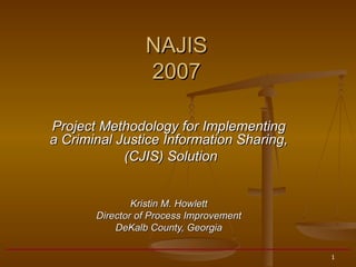 Project Methodology for Implementing a Criminal Justice Information Sharing, (CJIS) Solution Kristin M. Howlett Director of Process Improvement DeKalb County, Georgia NAJIS 2007 