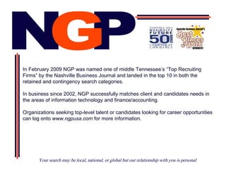In February 2009 NGP was named one of middle Tennessee’s “Top Recruiting
Firms” by the Nashville Business Journal and landed in the top 10 in both the
retained and contingency search categories.

In business since 2002, NGP successfully matches client and candidates needs in
the areas of information technology and finance/accounting.

Organizations seeking top-level talent or candidates looking for career opportunities
can log onto www.ngpusa.com for more information.




       Your search may be local, national, or global but our relationship with you is personal
 