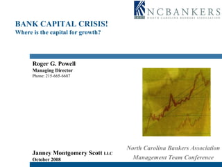 BANK CAPITAL CRISIS! Where is the capital for growth? Roger G. Powell Managing Director Phone: 215-665-6687 Janney Montgomery Scott  LLC   October 2008 North Carolina Bankers Association Management Team Conference 